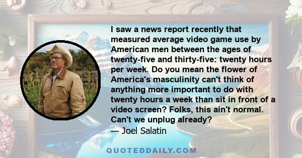 I saw a news report recently that measured average video game use by American men between the ages of twenty-five and thirty-five: twenty hours per week. Do you mean the flower of America's masculinity can't think of