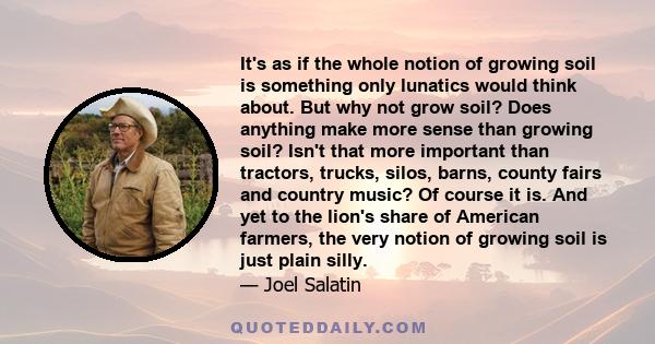 It's as if the whole notion of growing soil is something only lunatics would think about. But why not grow soil? Does anything make more sense than growing soil? Isn't that more important than tractors, trucks, silos,