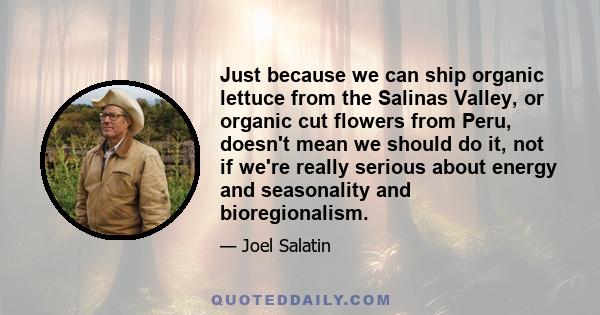 Just because we can ship organic lettuce from the Salinas Valley, or organic cut flowers from Peru, doesn't mean we should do it, not if we're really serious about energy and seasonality and bioregionalism.