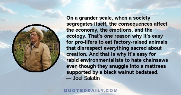 On a grander scale, when a society segregates itself, the consequences affect the economy, the emotions, and the ecology. That's one reason why it's easy for pro-lifers to eat factory-raised animals that disrespect