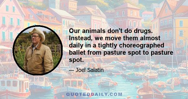 Our animals don't do drugs. Instead, we move them almost daily in a tightly choreographed ballet from pasture spot to pasture spot.