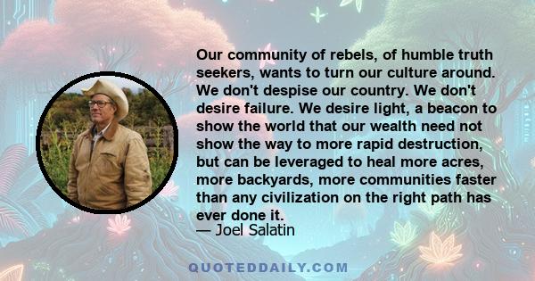 Our community of rebels, of humble truth seekers, wants to turn our culture around. We don't despise our country. We don't desire failure. We desire light, a beacon to show the world that our wealth need not show the