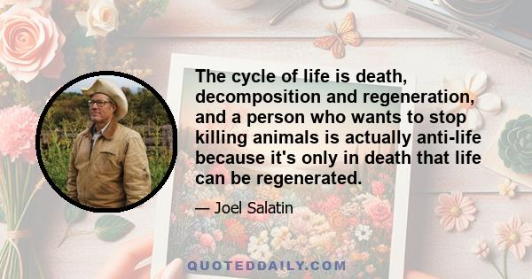 The cycle of life is death, decomposition and regeneration, and a person who wants to stop killing animals is actually anti-life because it's only in death that life can be regenerated.