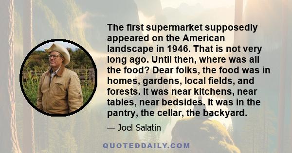 The first supermarket supposedly appeared on the American landscape in 1946. That is not very long ago. Until then, where was all the food? Dear folks, the food was in homes, gardens, local fields, and forests. It was