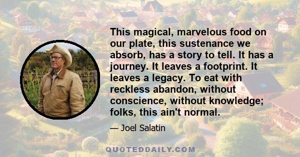 This magical, marvelous food on our plate, this sustenance we absorb, has a story to tell. It has a journey. It leaves a footprint. It leaves a legacy. To eat with reckless abandon, without conscience, without