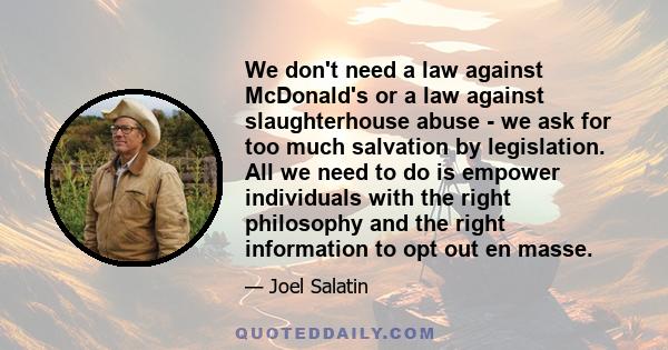 We don't need a law against McDonald's or a law against slaughterhouse abuse - we ask for too much salvation by legislation. All we need to do is empower individuals with the right philosophy and the right information