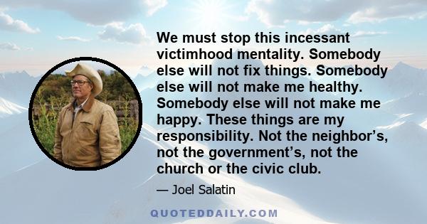 We must stop this incessant victimhood mentality. Somebody else will not fix things. Somebody else will not make me healthy. Somebody else will not make me happy. These things are my responsibility. Not the neighbor’s,