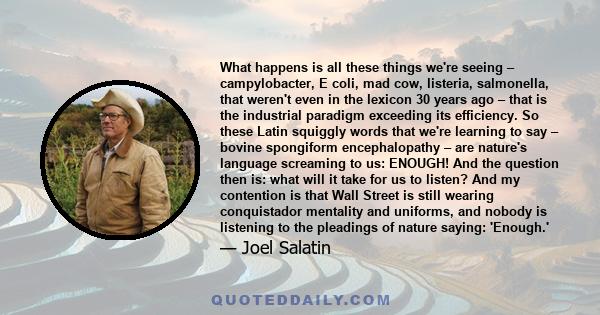 What happens is all these things we're seeing – campylobacter, E coli, mad cow, listeria, salmonella, that weren't even in the lexicon 30 years ago – that is the industrial paradigm exceeding its efficiency. So these