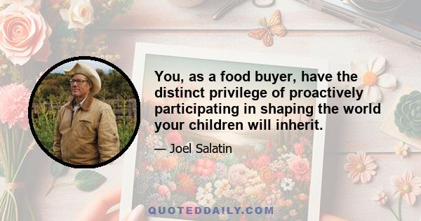 You, as a food buyer, have the distinct privilege of proactively participating in shaping the world your children will inherit.