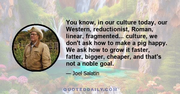 You know, in our culture today, our Western, reductionist, Roman, linear, fragmented... culture, we don't ask how to make a pig happy. We ask how to grow it faster, fatter, bigger, cheaper, and that's not a noble goal.