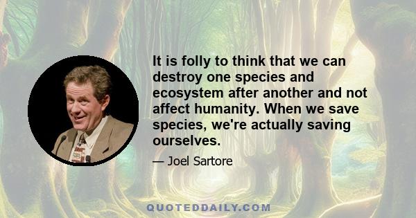 It is folly to think that we can destroy one species and ecosystem after another and not affect humanity. When we save species, we're actually saving ourselves.