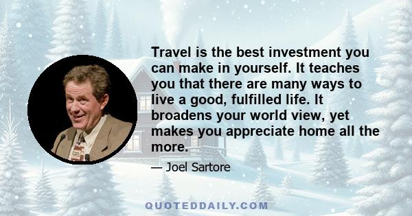 Travel is the best investment you can make in yourself. It teaches you that there are many ways to live a good, fulfilled life. It broadens your world view, yet makes you appreciate home all the more.