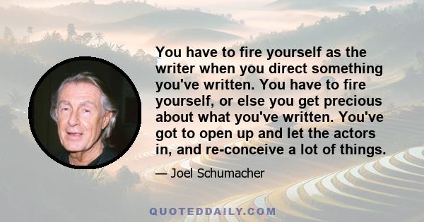 You have to fire yourself as the writer when you direct something you've written. You have to fire yourself, or else you get precious about what you've written. You've got to open up and let the actors in, and