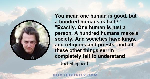 You mean one human is good, but a hundred humans is bad? Exactly. One human is just a person. A hundred humans make a society. And societies have kings, and religions and priests, and all these other things serrin