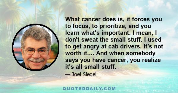 What cancer does is, it forces you to focus, to prioritize, and you learn what's important. I mean, I don't sweat the small stuff. I used to get angry at cab drivers. It's not worth it.... And when somebody says you