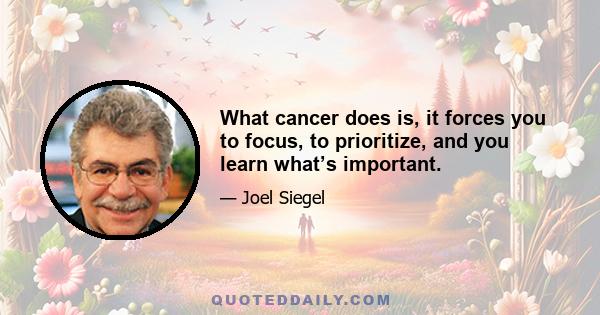 What cancer does is, it forces you to focus, to prioritize, and you learn what’s important.