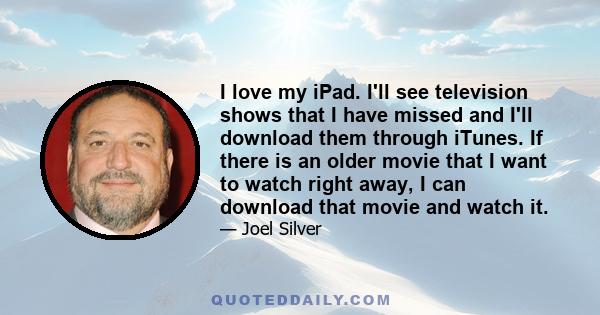 I love my iPad. I'll see television shows that I have missed and I'll download them through iTunes. If there is an older movie that I want to watch right away, I can download that movie and watch it.