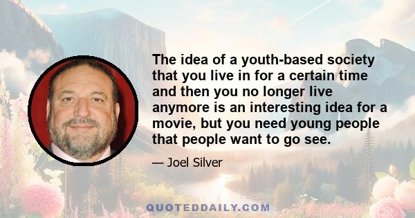 The idea of a youth-based society that you live in for a certain time and then you no longer live anymore is an interesting idea for a movie, but you need young people that people want to go see.