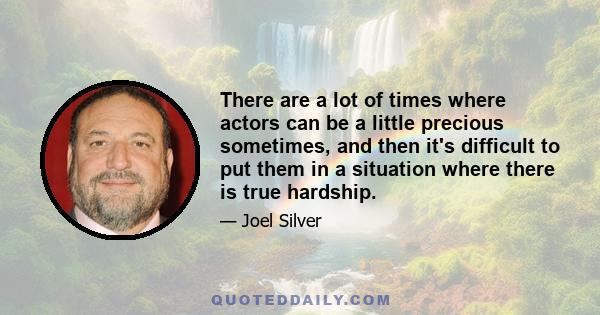 There are a lot of times where actors can be a little precious sometimes, and then it's difficult to put them in a situation where there is true hardship.