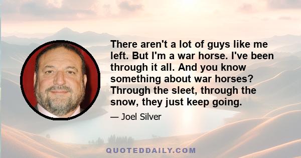 There aren't a lot of guys like me left. But I'm a war horse. I've been through it all. And you know something about war horses? Through the sleet, through the snow, they just keep going.