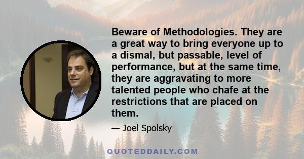 Beware of Methodologies. They are a great way to bring everyone up to a dismal, but passable, level of performance, but at the same time, they are aggravating to more talented people who chafe at the restrictions that