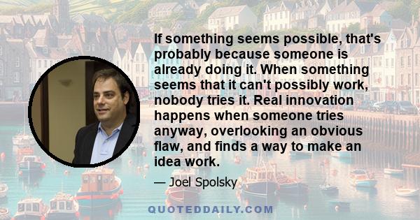 If something seems possible, that's probably because someone is already doing it. When something seems that it can't possibly work, nobody tries it. Real innovation happens when someone tries anyway, overlooking an