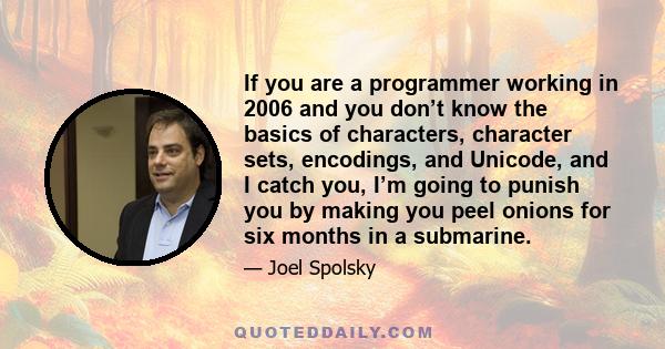 If you are a programmer working in 2006 and you don’t know the basics of characters, character sets, encodings, and Unicode, and I catch you, I’m going to punish you by making you peel onions for six months in a