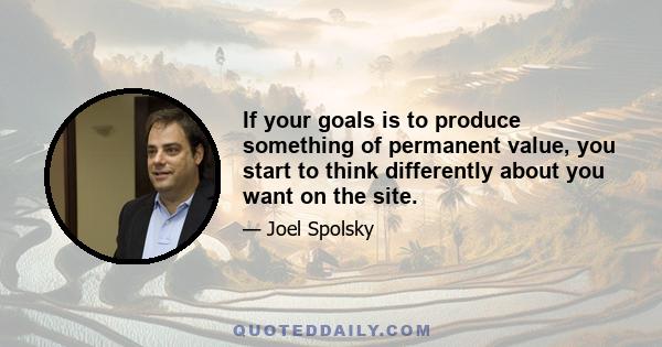 If your goals is to produce something of permanent value, you start to think differently about you want on the site.