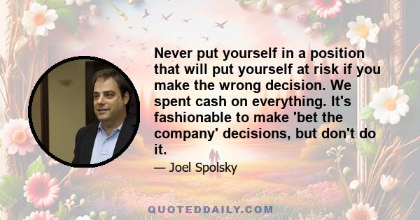 Never put yourself in a position that will put yourself at risk if you make the wrong decision. We spent cash on everything. It's fashionable to make 'bet the company' decisions, but don't do it.