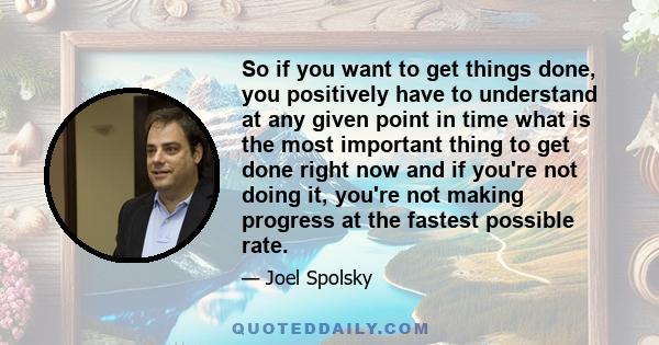 So if you want to get things done, you positively have to understand at any given point in time what is the most important thing to get done right now and if you're not doing it, you're not making progress at the