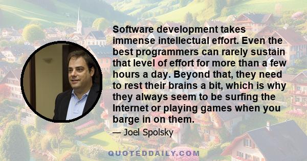 Software development takes immense intellectual effort. Even the best programmers can rarely sustain that level of effort for more than a few hours a day. Beyond that, they need to rest their brains a bit, which is why