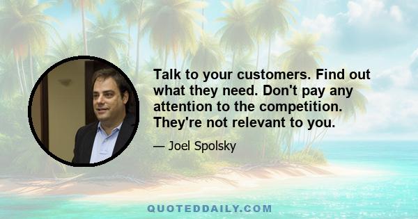 Talk to your customers. Find out what they need. Don't pay any attention to the competition. They're not relevant to you.