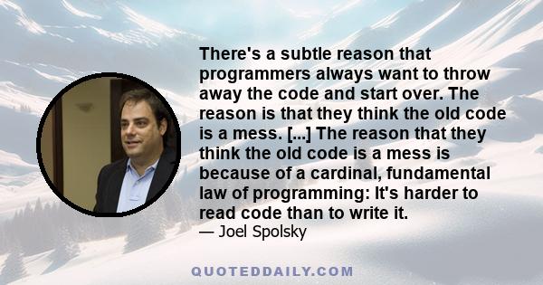 There's a subtle reason that programmers always want to throw away the code and start over. The reason is that they think the old code is a mess. [...] The reason that they think the old code is a mess is because of a