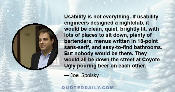 Usability is not everything. If usability engineers designed a nightclub, it would be clean, quiet, brightly lit, with lots of places to sit down, plenty of bartenders, menus written in 18-point sans-serif, and