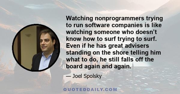 Watching nonprogrammers trying to run software companies is like watching someone who doesn’t know how to surf trying to surf. Even if he has great advisers standing on the shore telling him what to do, he still falls