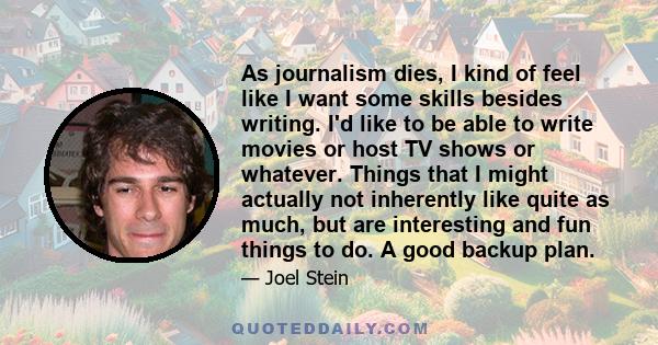 As journalism dies, I kind of feel like I want some skills besides writing. I'd like to be able to write movies or host TV shows or whatever. Things that I might actually not inherently like quite as much, but are