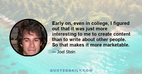 Early on, even in college, I figured out that it was just more interesting to me to create content than to write about other people. So that makes it more marketable.