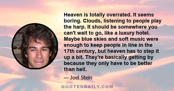 Heaven is totally overrated. It seems boring. Clouds, listening to people play the harp. It should be somewhere you can't wait to go, like a luxury hotel. Maybe blue skies and soft music were enough to keep people in