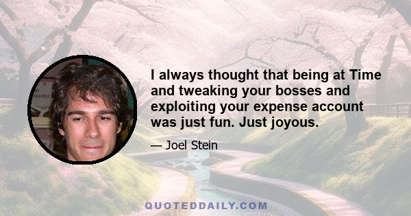 I always thought that being at Time and tweaking your bosses and exploiting your expense account was just fun. Just joyous.