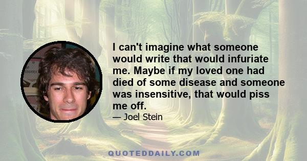 I can't imagine what someone would write that would infuriate me. Maybe if my loved one had died of some disease and someone was insensitive, that would piss me off.