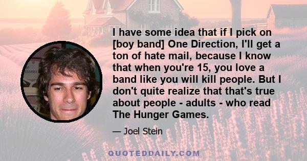 I have some idea that if I pick on [boy band] One Direction, I'll get a ton of hate mail, because I know that when you're 15, you love a band like you will kill people. But I don't quite realize that that's true about