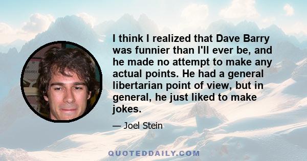 I think I realized that Dave Barry was funnier than I'll ever be, and he made no attempt to make any actual points. He had a general libertarian point of view, but in general, he just liked to make jokes.