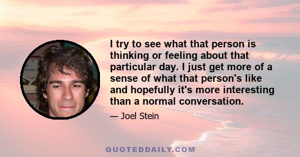 I try to see what that person is thinking or feeling about that particular day. I just get more of a sense of what that person's like and hopefully it's more interesting than a normal conversation.