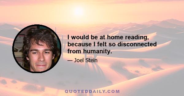 I would be at home reading, because I felt so disconnected from humanity.