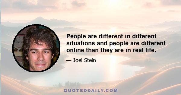 People are different in different situations and people are different online than they are in real life.