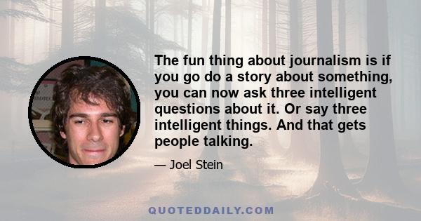 The fun thing about journalism is if you go do a story about something, you can now ask three intelligent questions about it. Or say three intelligent things. And that gets people talking.