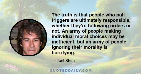 The truth is that people who pull triggers are ultimately responsible, whether they're following orders or not. An army of people making individual moral choices may be inefficient, but an army of people ignoring their