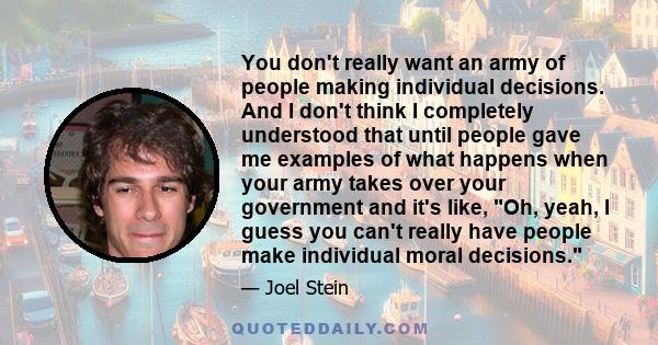 You don't really want an army of people making individual decisions. And I don't think I completely understood that until people gave me examples of what happens when your army takes over your government and it's like,