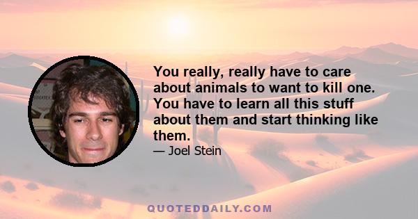 You really, really have to care about animals to want to kill one. You have to learn all this stuff about them and start thinking like them.