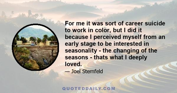 For me it was sort of career suicide to work in color, but I did it because I perceived myself from an early stage to be interested in seasonality - the changing of the seasons - thats what I deeply loved.